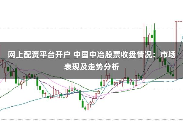 网上配资平台开户 中国中冶股票收盘情况：市场表现及走势分析