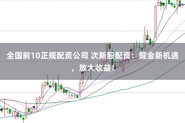 全国前10正规配资公司 次新股配资：掘金新机遇，放大收益！