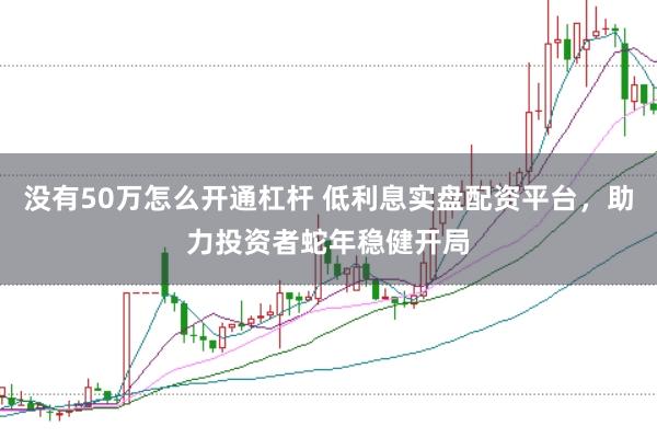 没有50万怎么开通杠杆 低利息实盘配资平台，助力投资者蛇年稳健开局