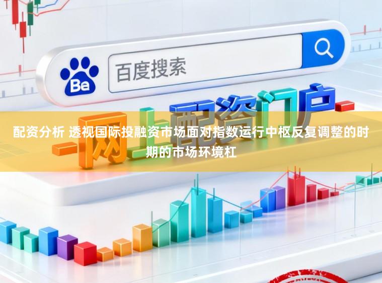 配资分析 透视国际投融资市场面对指数运行中枢反复调整的时期的市场环境杠
