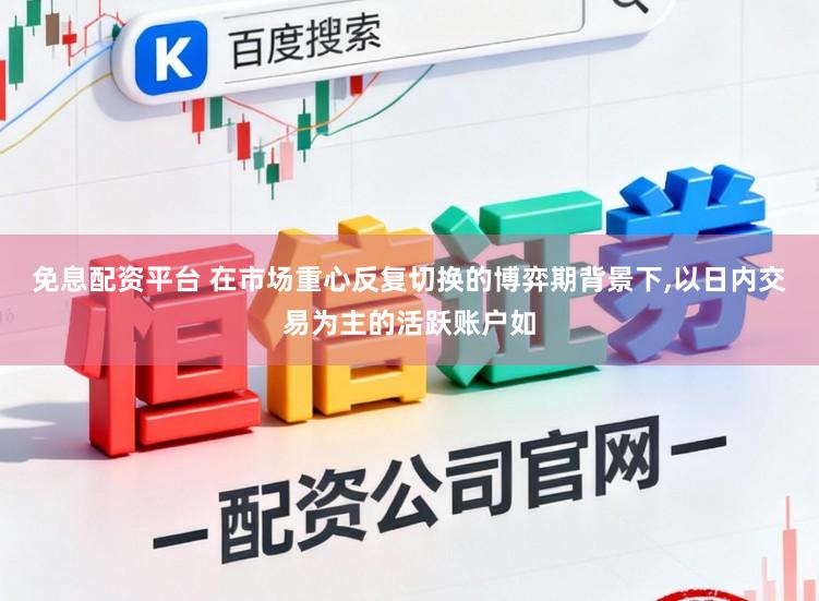 免息配资平台 在市场重心反复切换的博弈期背景下,以日内交易为主的活跃账户如