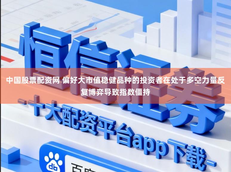 中国股票配资网 偏好大市值稳健品种的投资者在处于多空力量反复博弈导致指数僵持