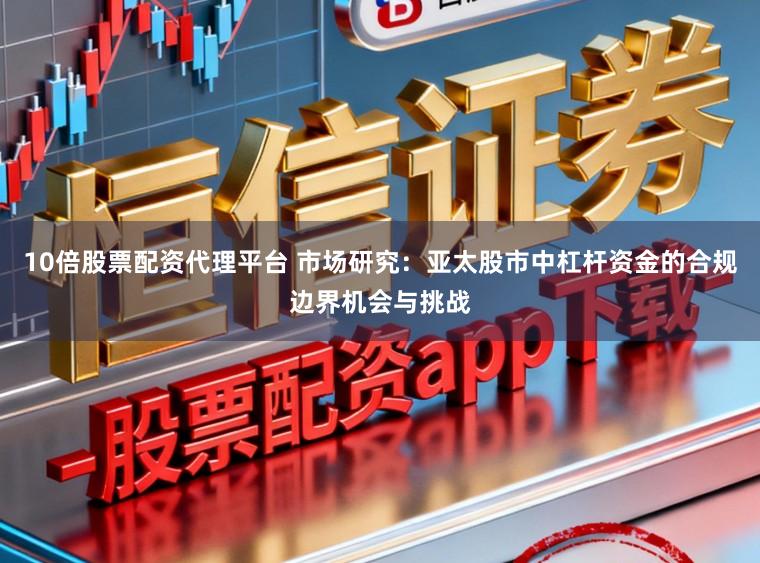 10倍股票配资代理平台 市场研究：亚太股市中杠杆资金的合规边界机会与挑战